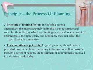 Principles--the Process Of Planning
. Principle of limiting factor: In choosing among
alternatives, the more accurately individuals can recognize and
solve for those factors which are limiting or. critical to attainment of
desired goals, the more easily and accurately they can select the
most favorable alternative
. The commitment principle: Logical planning should cover a
period of time in the future necessary to foresee as well as possible,
through a series of actions, the fulfillment of commitments involved
in a decision made today
 