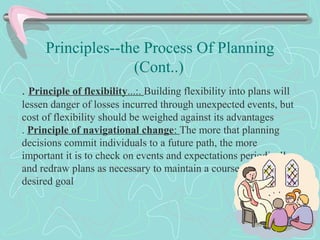 Principles--the Process Of Planning
(Cont..)
. Principle of flexibility...:. Building flexibility into plans will
lessen danger of losses incurred through unexpected events, but
cost of flexibility should be weighed against its advantages
. Principle of navigational change: The more that planning
decisions commit individuals to a future path, the more
important it is to check on events and expectations periodically
and redraw plans as necessary to maintain a course toward a
desired goal
 