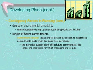 Developing Plans (cont.)
– Contingency Factors in Planning (cont.)
• degree of environmental uncertainty
– when uncertainty is high, plans should be specific, but flexible
• length of future commitments
– commitment concept - plans should extend far enough to meet those
commitments made when the plans were developed
» the more that current plans affect future commitments, the
longer the time frame for which managers should plan
© Prentice Hall, 2002
 