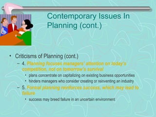 Contemporary Issues In
Planning (cont.)
• Criticisms of Planning (cont.)
– 4. Planning focuses managers’ attention on today’s
competition, not on tomorrow’s survival
• plans concentrate on capitalizing on existing business opportunities
• hinders managers who consider creating or reinventing an industry
– 5. Formal planning reinforces success, which may lead to
failure
• success may breed failure in an uncertain environment
© Prentice Hall, 2002
 