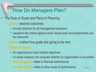 How Do Managers Plan?
• The Role of Goals and Plans in Planning
– goals - desired outcomes
• provide direction for all management decisions
• represent the criteria against which actual work accomplishments can
be measured
– plans - outline how goals are going to be met
– Types of Goals
• all organizations have multiple objectives
• no single measure can evaluate whether an organization is successful
• financial goals - relate to financial performance
• strategic goals - relate to other areas of performance 7-7-3636
 