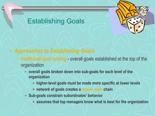 Establishing Goals
– Approaches to Establishing Goals
• traditional goal setting - overall goals established at the top of the
organization
– overall goals broken down into sub-goals for each level of the
organization
» higher-level goals must be made more specific at lower levels
» network of goals creates a means-ends chain
– Sub-goals constrain subordinates’ behavior
» assumes that top managers know what is best for the organization
© Prentice Hall, 2002
 