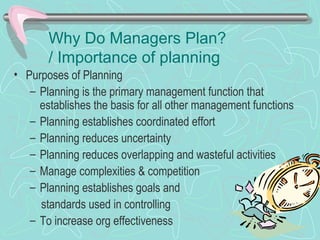 Why Do Managers Plan?
/ Importance of planning
• Purposes of Planning
– Planning is the primary management function that
establishes the basis for all other management functions
– Planning establishes coordinated effort
– Planning reduces uncertainty
– Planning reduces overlapping and wasteful activities
– Manage complexities & competition
– Planning establishes goals and
standards used in controlling
– To increase org effectiveness
 