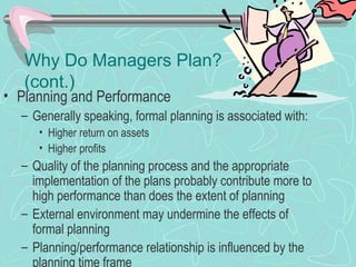 Why Do Managers Plan?
(cont.)
• Planning and Performance
– Generally speaking, formal planning is associated with:
• Higher return on assets
• Higher profits
– Quality of the planning process and the appropriate
implementation of the plans probably contribute more to
high performance than does the extent of planning
– External environment may undermine the effects of
formal planning
– Planning/performance relationship is influenced by the
planning time frame
 