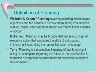 Definition of Planning
• Weihrich & Koontz “Planning involves selecting missions and
objectives and the actions to achieve them; it requires decision
making, that is, choosing from among alternative future courses
of action”.
• McFarland “Planning may be broadly defined as a concept of
executive action that embodies the skills of anticipating,
influencing & controlling the nature &direction of change”.
• Terry “Planning is the selection & relating of fact & making &
using of assumption regarding the future in the visualisation &
formation of proposed activities believed necessary to achieve
desired result.”
 