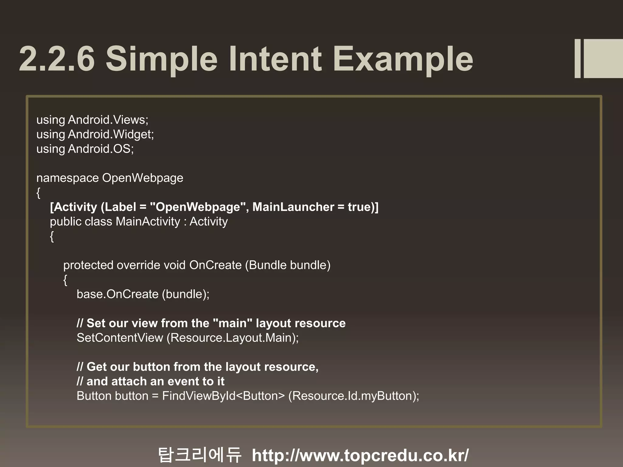 2.2.6 Simple Intent Example 탑크리에듀 http://www.topcredu.co.kr/ using Android.Views; using Android.Widget; using Android.OS; namespace OpenWebpage { [Activity (Label = "OpenWebpage", MainLauncher = true)] public class MainActivity : Activity { protected override void OnCreate (Bundle bundle) { base.OnCreate (bundle); // Set our view from the "main" layout resource SetContentView (Resource.Layout.Main); // Get our button from the layout resource, // and attach an event to it Button button = FindViewById<Button> (Resource.Id.myButton); 