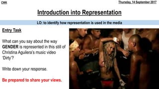 Introduction into Representation
LO: to identify how representation is used in the media
CWK Thursday, 14 September 2017
Entry Task
What can you say about the way
GENDER is represented in this still of
Christina Aguilera’s music video
‘Dirty’?
Write down your response.
Be prepared to share your views.
 