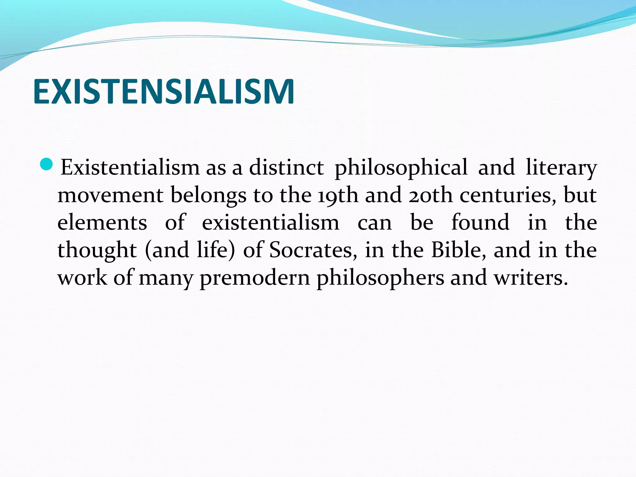EXISTENSIALISM
Existentialism as a distinct philosophical and literary
movement belongs to the 19th and 20th centuries, but
elements of existentialism can be found in the
thought (and life) of Socrates, in the Bible, and in the
work of many premodern philosophers and writers.
 