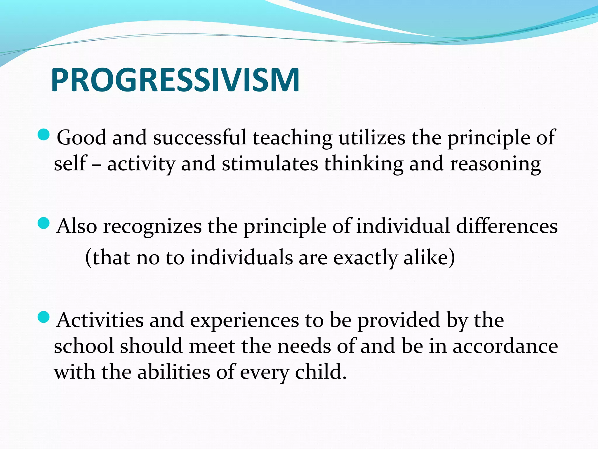 Good and successful teaching utilizes the principle of
self – activity and stimulates thinking and reasoning
Also recognizes the principle of individual differences
(that no to individuals are exactly alike)
Activities and experiences to be provided by the
school should meet the needs of and be in accordance
with the abilities of every child.
PROGRESSIVISM
 