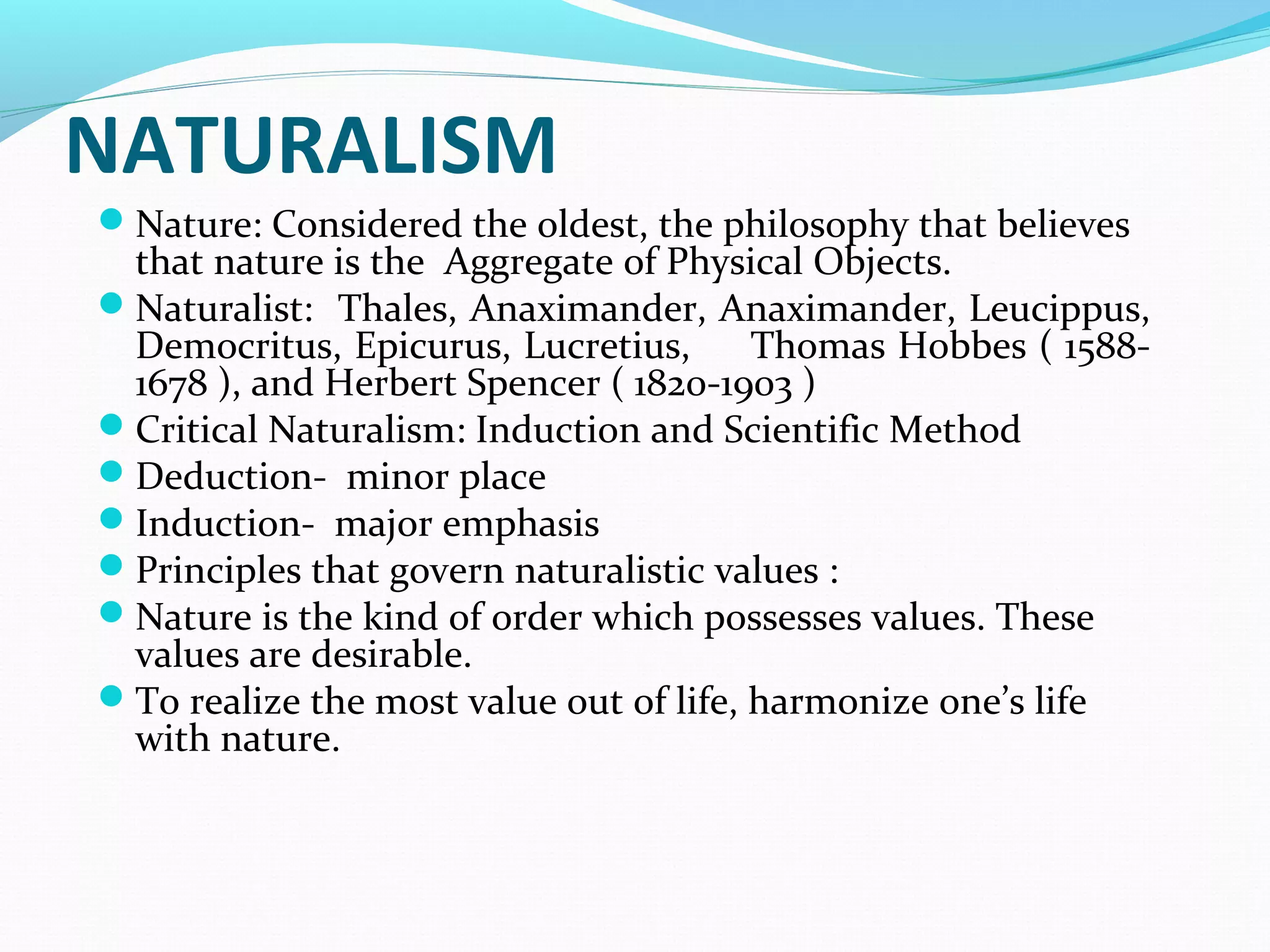 NATURALISM
Nature: Considered the oldest, the philosophy that believes
that nature is the Aggregate of Physical Objects.
Naturalist: Thales, Anaximander, Anaximander, Leucippus,
Democritus, Epicurus, Lucretius, Thomas Hobbes ( 1588-
1678 ), and Herbert Spencer ( 1820-1903 )
Critical Naturalism: Induction and Scientific Method
Deduction- minor place
Induction- major emphasis
Principles that govern naturalistic values :
Nature is the kind of order which possesses values. These
values are desirable.
To realize the most value out of life, harmonize one’s life
with nature.
 