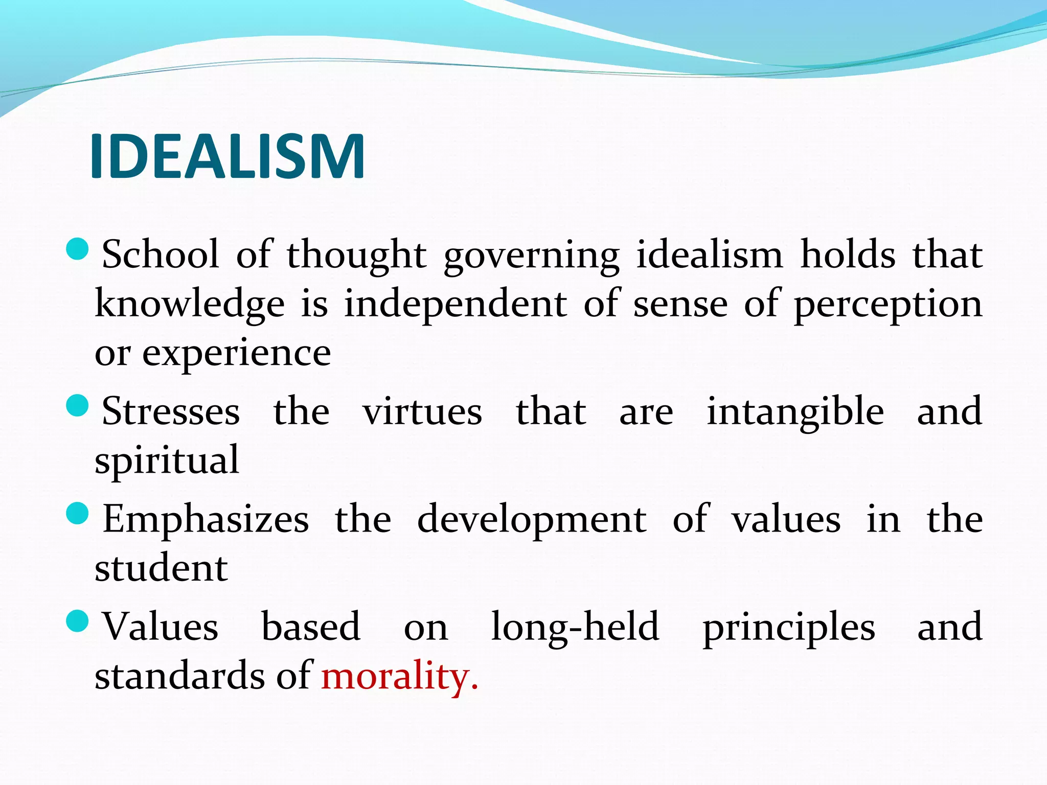 IDEALISM
School of thought governing idealism holds that
knowledge is independent of sense of perception
or experience
Stresses the virtues that are intangible and
spiritual
Emphasizes the development of values in the
student
Values based on long-held principles and
standards of morality.
 