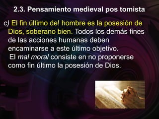 c) El fin último de! hombre es la posesión de
Dios, soberano bien. Todos los demás fines
de las acciones humanas deben
encaminarse a este último objetivo.
El mal moral consiste en no proponerse
como fin último la posesión de Dios.
2.3. Pensamiento medieval pos tomista
 