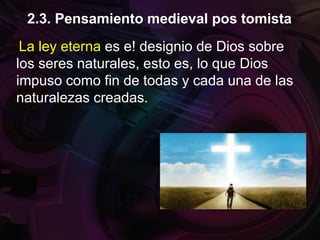 La ley eterna es e! designio de Dios sobre
los seres naturales, esto es, lo que Dios
impuso como fin de todas y cada una de las
naturalezas creadas.
2.3. Pensamiento medieval pos tomista
 