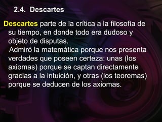 Descartes parte de la crítica a la filosofía de
su tiempo, en donde todo era dudoso y
objeto de disputas.
Admiró la matemática porque nos presenta
verdades que poseen certeza: unas (los
axiomas) porque se captan directamente
gracias a la intuición, y otras (los teoremas)
porque se deducen de los axiomas.
2.4. Descartes
 
