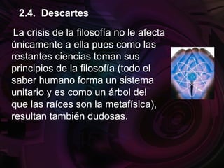 La crisis de la filosofía no le afecta
únicamente a ella pues como las
restantes ciencias toman sus
principios de la filosofía (todo el
saber humano forma un sistema
unitario y es como un árbol del
que las raíces son la metafísica),
resultan también dudosas.
2.4. Descartes
 
