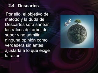 Por ello, el objetivo del
método y la duda de
Descartes será sanear
las raíces del árbol del
saber y no admitir
ninguna opinión como
verdadera sin antes
ajustarla a lo que exige
la razón.
2.4. Descartes
 