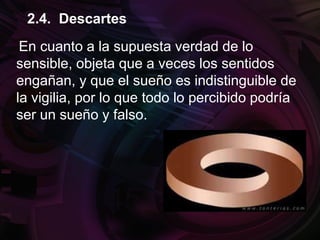En cuanto a la supuesta verdad de lo
sensible, objeta que a veces los sentidos
engañan, y que el sueño es indistinguible de
la vigilia, por lo que todo lo percibido podría
ser un sueño y falso.
2.4. Descartes
 