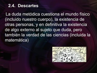 La duda metódica cuestiona el mundo físico
(incluido nuestro cuerpo), la existencia de
otras personas, y en definitiva la existencia
de algo externo al sujeto que duda, pero
también la verdad de las ciencias (incluida la
matemática)
2.4. Descartes
 