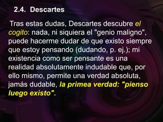 Tras estas dudas, Descartes descubre el
cogito: nada, ni siquiera el "genio maligno",
puede hacerme dudar de que existo siempre
que estoy pensando (dudando, p. ej.); mi
existencia como ser pensante es una
realidad absolutamente indudable que, por
ello mismo, permite una verdad absoluta,
jamás dudable, la primea verdad: "pienso
luego existo".
2.4. Descartes
 