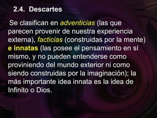 Se clasifican en adventicias (las que
parecen provenir de nuestra experiencia
externa), facticias (construidas por la mente)
e innatas (las posee el pensamiento en sí
mismo, y no pueden entenderse como
proviniendo del mundo exterior ni como
siendo construidas por la imaginación); la
más importante idea innata es la idea de
Infinito o Dios.
2.4. Descartes
 