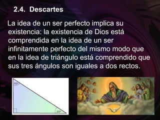 La idea de un ser perfecto implica su
existencia: la existencia de Dios está
comprendida en la idea de un ser
infinitamente perfecto del mismo modo que
en la idea de triángulo está comprendido que
sus tres ángulos son iguales a dos rectos.
2.4. Descartes
 
