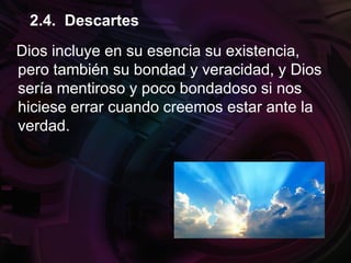 Dios incluye en su esencia su existencia,
pero también su bondad y veracidad, y Dios
sería mentiroso y poco bondadoso si nos
hiciese errar cuando creemos estar ante la
verdad.
2.4. Descartes
 