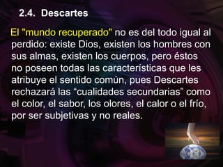 El "mundo recuperado" no es del todo igual al
perdido: existe Dios, existen los hombres con
sus almas, existen los cuerpos, pero éstos
no poseen todas las características que les
atribuye el sentido común, pues Descartes
rechazará las “cualidades secundarias” como
el color, el sabor, los olores, el calor o el frío,
por ser subjetivas y no reales.
2.4. Descartes
 