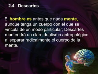 El hombre es antes que nada mente,
aunque tenga un cuerpo con el que se
vincula de un modo particular; Descartes
mantendrá un claro dualismo antropológico
al separar radicalmente el cuerpo de la
mente.
2.4. Descartes
 