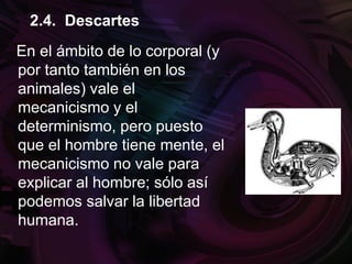 En el ámbito de lo corporal (y
por tanto también en los
animales) vale el
mecanicismo y el
determinismo, pero puesto
que el hombre tiene mente, el
mecanicismo no vale para
explicar al hombre; sólo así
podemos salvar la libertad
humana.
2.4. Descartes
 