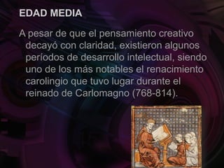 EDAD MEDIA
A pesar de que el pensamiento creativo
decayó con claridad, existieron algunos
períodos de desarrollo intelectual, siendo
uno de los más notables el renacimiento
carolingio que tuvo lugar durante el
reinado de Carlomagno (768-814).
 