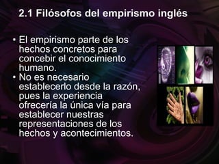 • El empirismo parte de los
hechos concretos para
concebir el conocimiento
humano.
• No es necesario
establecerlo desde la razón,
pues la experiencia
ofrecería la única vía para
establecer nuestras
representaciones de los
hechos y acontecimientos.
2.1 Filósofos del empirismo inglés
 
