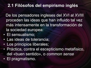 De los pensadores ingleses del XVI al XVIII
proceden las ideas que han influido tal vez
más intensamente en la transformación de
la sociedad europea:
• El sensualismo;
• Las ideas de tolerancia;
• Los principios liberales;
• Práctica, contra el escepticismo metafísico,
del «buen sentido», o common sense
• El pragmatismo.
2.1 Filósofos del empirismo inglés
 