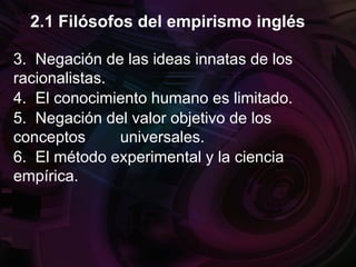 3. Negación de las ideas innatas de los
racionalistas.
4. El conocimiento humano es limitado.
5. Negación del valor objetivo de los
conceptos universales.
6. El método experimental y la ciencia
empírica.
2.1 Filósofos del empirismo inglés
 