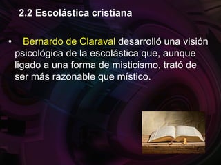 • Bernardo de Claraval desarrolló una visión
psicológica de la escolástica que, aunque
ligado a una forma de misticismo, trató de
ser más razonable que místico.
2.2 Escolástica cristiana
 