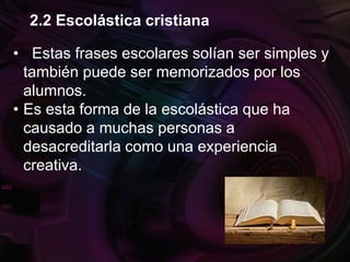 • Estas frases escolares solían ser simples y
también puede ser memorizados por los
alumnos.
• Es esta forma de la escolástica que ha
causado a muchas personas a
desacreditarla como una experiencia
creativa.
2.2 Escolástica cristiana
 
