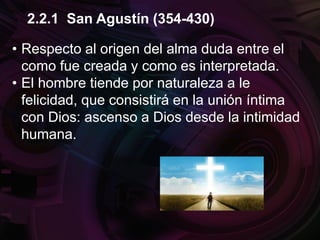 • Respecto al origen del alma duda entre el
como fue creada y como es interpretada.
• El hombre tiende por naturaleza a le
felicidad, que consistirá en la unión íntima
con Dios: ascenso a Dios desde la intimidad
humana.
2.2.1 San Agustín (354-430)
 