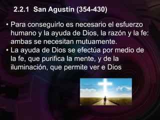 • Para conseguirlo es necesario el esfuerzo
humano y la ayuda de Dios, la razón y la fe:
ambas se necesitan mutuamente.
• La ayuda de Dios se efectúa por medio de
la fe, que purifica la mente, y de la
iluminación, que permite ver e Dios
2.2.1 San Agustín (354-430)
 