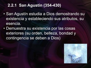 • San Agustín estudia a Dios demostrando su
existencia y estableciendo sus atributos, su
esencia.
• Demuestra su existencia por las cosas
exteriores (su orden, belleza, bondad y
contingencia se deben a Dios)
2.2.1 San Agustín (354-430)
 
