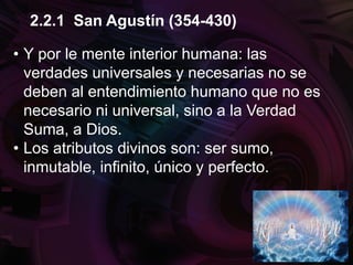 • Y por le mente interior humana: las
verdades universales y necesarias no se
deben al entendimiento humano que no es
necesario ni universal, sino a la Verdad
Suma, a Dios.
• Los atributos divinos son: ser sumo,
inmutable, infinito, único y perfecto.
2.2.1 San Agustín (354-430)
 