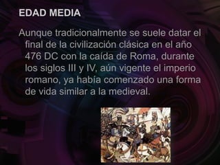 EDAD MEDIA
Aunque tradicionalmente se suele datar el
final de la civilización clásica en el año
476 DC con la caída de Roma, durante
los siglos III y IV, aún vigente el imperio
romano, ya había comenzado una forma
de vida similar a la medieval.
 