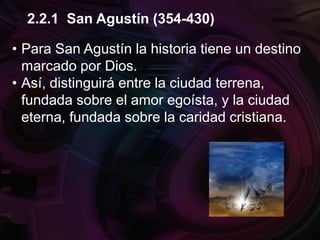 • Para San Agustín la historia tiene un destino
marcado por Dios.
• Así, distinguirá entre la ciudad terrena,
fundada sobre el amor egoísta, y la ciudad
eterna, fundada sobre la caridad cristiana.
2.2.1 San Agustín (354-430)
 