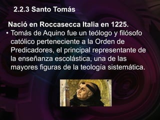 Nació en Roccasecca Italia en 1225.
• Tomás de Aquino fue un teólogo y filósofo
católico perteneciente a la Orden de
Predicadores, el principal representante de
la enseñanza escolástica, una de las
mayores figuras de la teología sistemática.
2.2.3 Santo Tomás
 