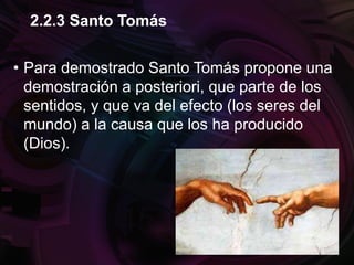 • Para demostrado Santo Tomás propone una
demostración a posteriori, que parte de los
sentidos, y que va del efecto (los seres del
mundo) a la causa que los ha producido
(Dios).
2.2.3 Santo Tomás
 