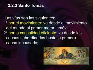 Las vías son las siguientes:
1ª por el movimiento: va desde el movimiento
del mundo al primer motor inmóvil;
2ª por la causalidad eficiente: va desde las
causas subordinadas hasta la primera
causa incausada;
.
2.2.3 Santo Tomás
 