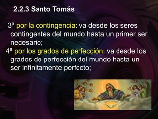 3ª por la contingencia: va desde los seres
contingentes del mundo hasta un primer ser
necesario;
4ª por los grados de perfección: va desde los
grados de perfección del mundo hasta un
ser infinitamente perfecto;
2.2.3 Santo Tomás
 