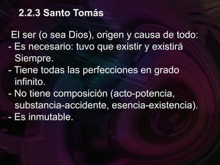 El ser (o sea Dios), origen y causa de todo:
- Es necesario: tuvo que existir y existirá
Siempre.
- Tiene todas las perfecciones en grado
infinito.
- No tiene composición (acto-potencia,
substancia-accidente, esencia-existencia).
- Es inmutable.
2.2.3 Santo Tomás
 