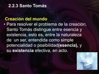 Creación del mundo
• Para resolver el problema de la creación,
Santo Tomás distingue entre esencia y
existencia, esto es, entre la naturaleza
de un ser, entendida como simple
potencialidad o posibilidad(esencia), y
su existencia efectiva, en acto.
2.2.3 Santo Tomás
 