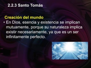 Creación del mundo
• En Dios, esencia y existencia se implican
mutuamente, porque su naturaleza implica
existir necesariamente, ya que es un ser
infinitamente perfecto.
2.2.3 Santo Tomás
 