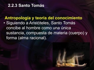 Antropología y teoría del conocimiento
• Siguiendo a Aristóteles, Santo Tomás
concibe al hombre como una única
sustancia, compuesta de materia (cuerpo) y
forma (alma racional).
2.2.3 Santo Tomás
 