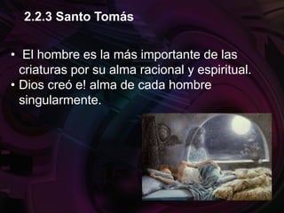 • El hombre es la más importante de las
criaturas por su alma racional y espiritual.
• Dios creó e! alma de cada hombre
singularmente.
2.2.3 Santo Tomás
 